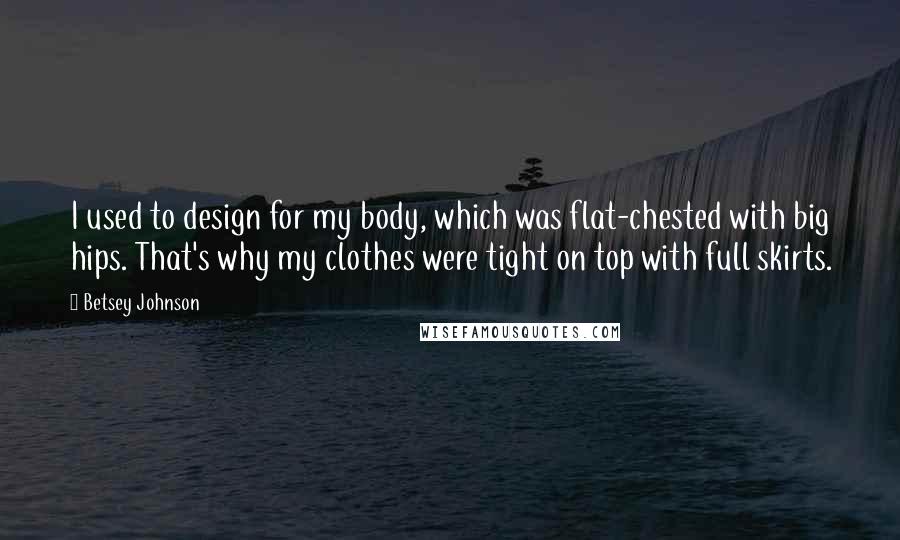 Betsey Johnson quotes: I used to design for my body, which was flat-chested with big hips. That's why my clothes were tight on top with full skirts.