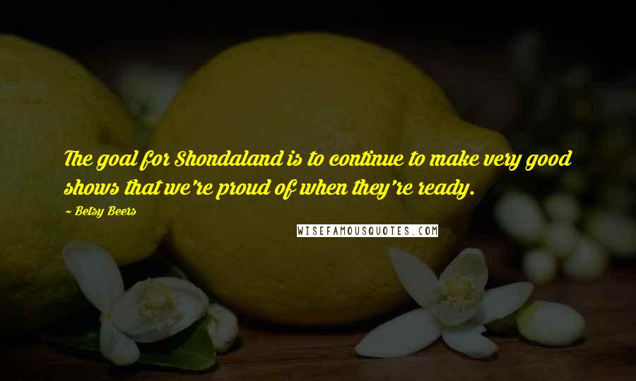 Betsy Beers quotes: The goal for Shondaland is to continue to make very good shows that we're proud of when they're ready.