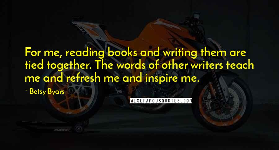 Betsy Byars quotes: For me, reading books and writing them are tied together. The words of other writers teach me and refresh me and inspire me.