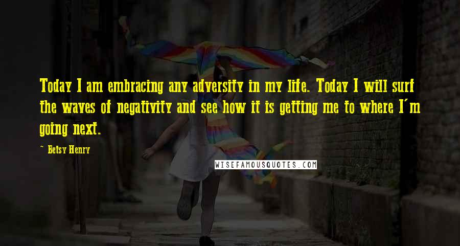 Betsy Henry quotes: Today I am embracing any adversity in my life. Today I will surf the waves of negativity and see how it is getting me to where I'm going next.