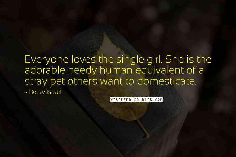 Betsy Israel quotes: Everyone loves the single girl. She is the adorable needy human equivalent of a stray pet others want to domesticate.