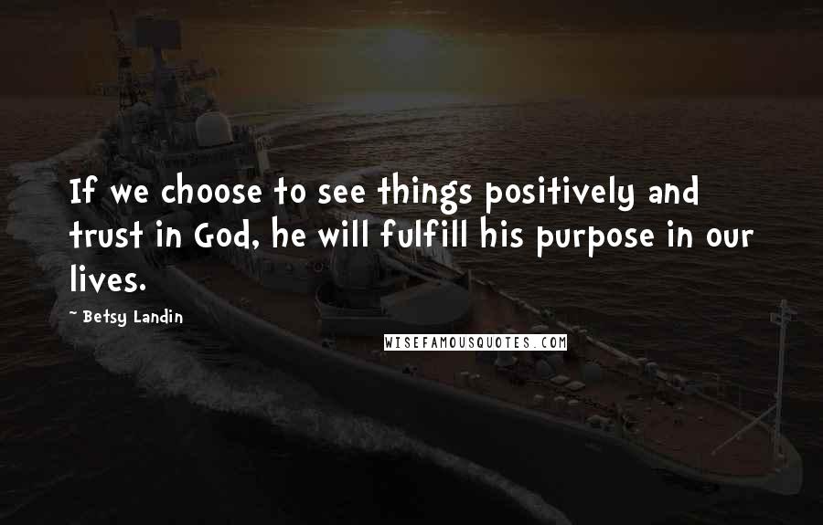 Betsy Landin quotes: If we choose to see things positively and trust in God, he will fulfill his purpose in our lives.