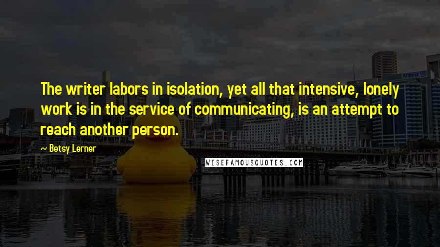 Betsy Lerner quotes: The writer labors in isolation, yet all that intensive, lonely work is in the service of communicating, is an attempt to reach another person. Betsy Lerner quotes: The writer labors in isolation, yet all that intensive, lonely work is in the service of communicating, is an attempt to reach another person.