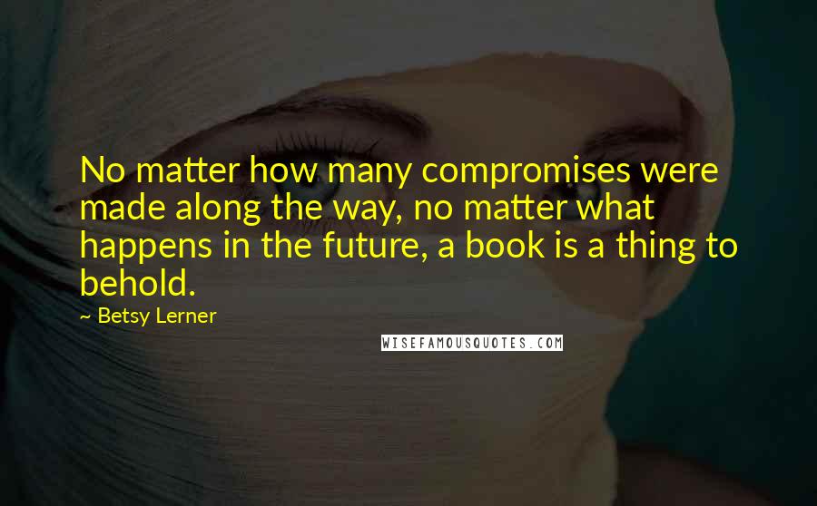 Betsy Lerner quotes: No matter how many compromises were made along the way, no matter what happens in the future, a book is a thing to behold. Betsy Lerner quotes: No matter how many compromises were made along the way, no matter what happens in the future, a book is a thing to behold.