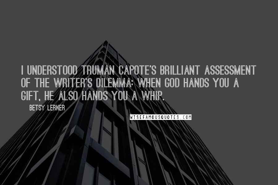 Betsy Lerner quotes: I understood Truman Capote's brilliant assessment of the writer's dilemma: When God hands you a gift, he also hands you a whip. Betsy Lerner quotes: I understood Truman Capote's brilliant assessment of the writer's dilemma: When God hands you a gift, he also hands you a whip.