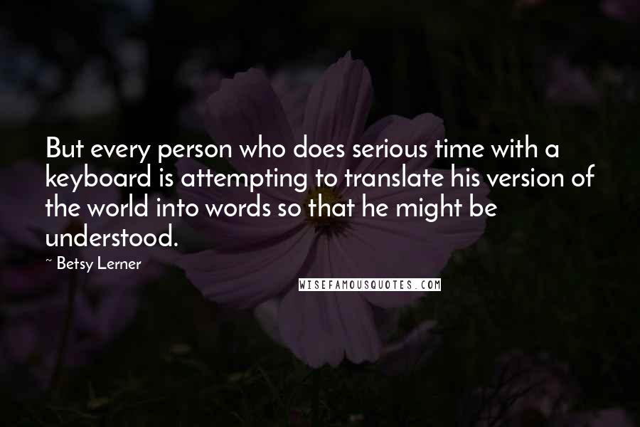 Betsy Lerner quotes: But every person who does serious time with a keyboard is attempting to translate his version of the world into words so that he might be understood. Betsy Lerner quotes: But every person who does serious time with a keyboard is attempting to translate his version of the world into words so that he might be understood.