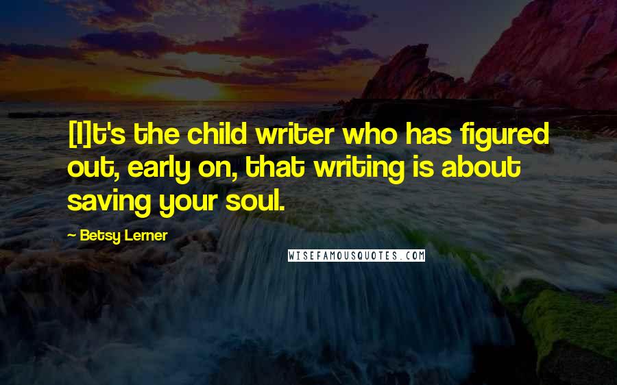 Betsy Lerner quotes: [I]t's the child writer who has figured out, early on, that writing is about saving your soul.