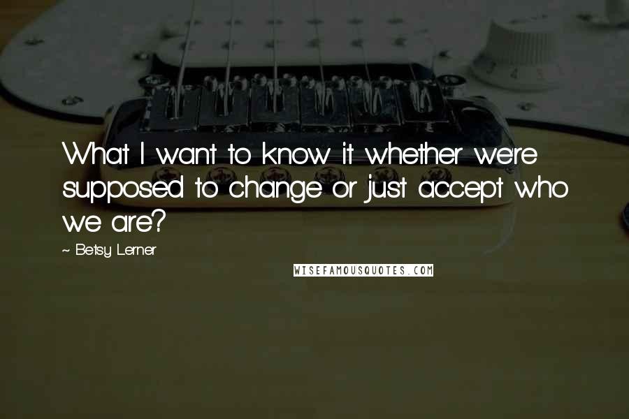 Betsy Lerner quotes: What I want to know it whether we're supposed to change or just accept who we are?