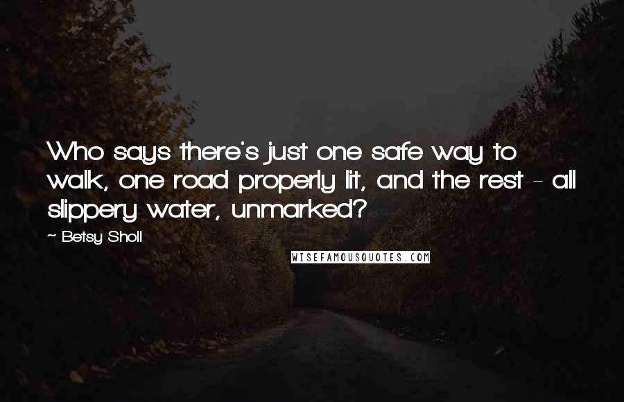 Betsy Sholl quotes: Who says there's just one safe way to walk, one road properly lit, and the rest - all slippery water, unmarked?