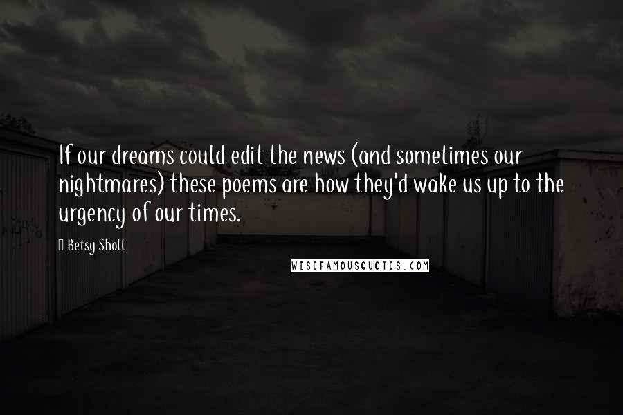 Betsy Sholl quotes: If our dreams could edit the news (and sometimes our nightmares) these poems are how they'd wake us up to the urgency of our times.