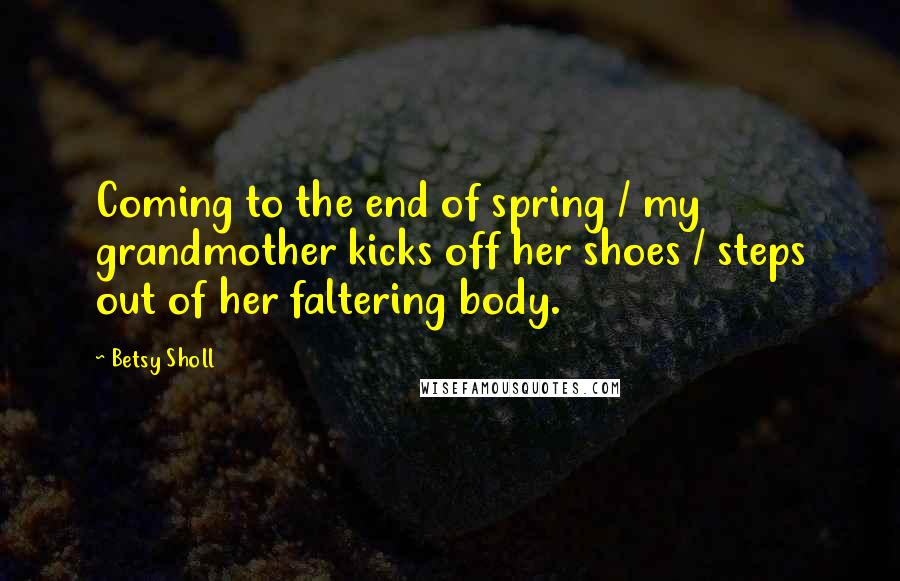 Betsy Sholl quotes: Coming to the end of spring / my grandmother kicks off her shoes / steps out of her faltering body.