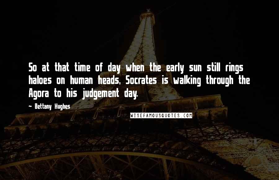 Bettany Hughes quotes: So at that time of day when the early sun still rings haloes on human heads, Socrates is walking through the Agora to his judgement day. Bettany Hughes quotes: So at that time of day when the early sun still rings haloes on human heads, Socrates is walking through the Agora to his judgement day.