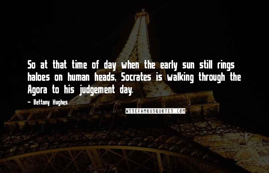 Bettany Hughes quotes: So at that time of day when the early sun still rings haloes on human heads, Socrates is walking through the Agora to his judgement day.