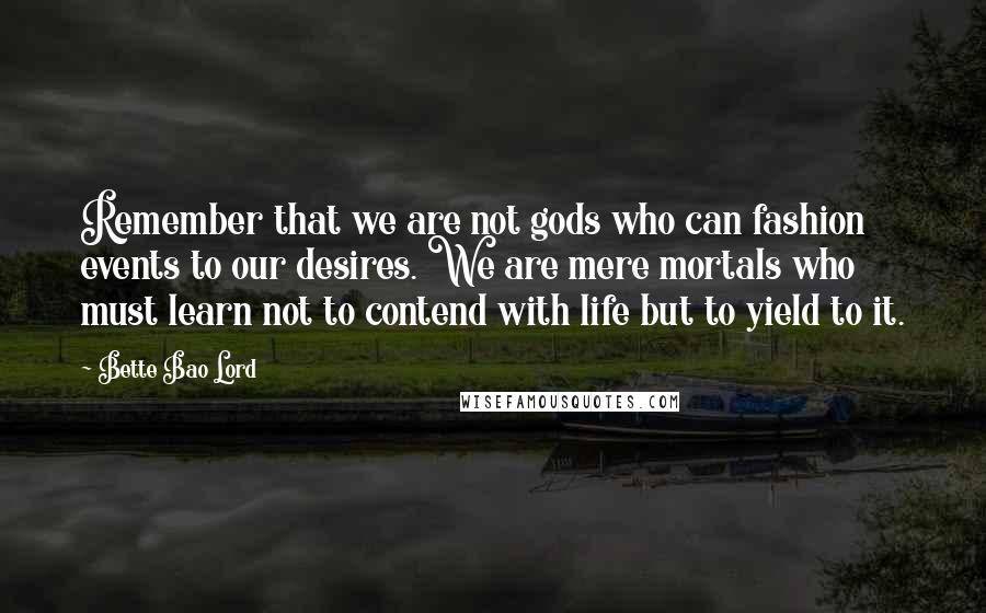 Bette Bao Lord quotes: Remember that we are not gods who can fashion events to our desires. We are mere mortals who must learn not to contend with life but to yield to it. Bette Bao Lord quotes: Remember that we are not gods who can fashion events to our desires. We are mere mortals who must learn not to contend with life but to yield to it.