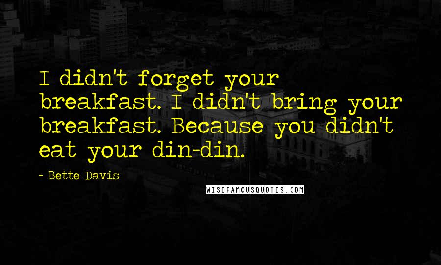 Bette Davis quotes: I didn't forget your breakfast. I didn't bring your breakfast. Because you didn't eat your din-din. Bette Davis quotes: I didn't forget your breakfast. I didn't bring your breakfast. Because you didn't eat your din-din.