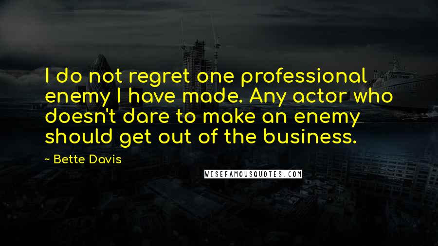 Bette Davis quotes: I do not regret one professional enemy I have made. Any actor who doesn't dare to make an enemy should get out of the business. Bette Davis quotes: I do not regret one professional enemy I have made. Any actor who doesn't dare to make an enemy should get out of the business.