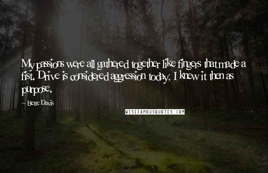 Bette Davis quotes: My passions were all gathered together like fingers that made a fist. Drive is considered aggression today; I knew it then as purpose. Bette Davis quotes: My passions were all gathered together like fingers that made a fist. Drive is considered aggression today; I knew it then as purpose.