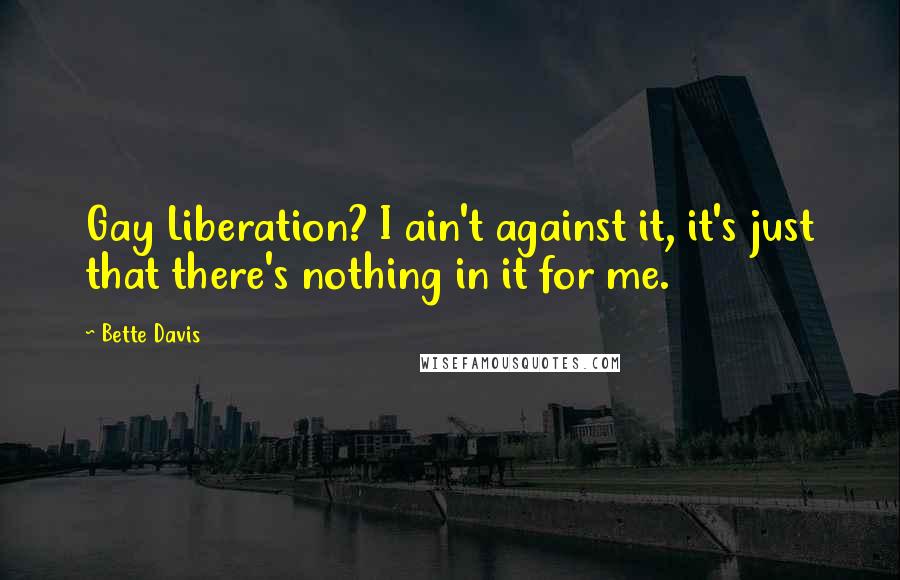 Bette Davis quotes: Gay Liberation? I ain't against it, it's just that there's nothing in it for me. Bette Davis quotes: Gay Liberation? I ain't against it, it's just that there's nothing in it for me.