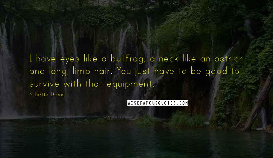 Bette Davis quotes: I have eyes like a bullfrog, a neck like an ostrich and long, limp hair. You just have to be good to survive with that equipment. Bette Davis quotes: I have eyes like a bullfrog, a neck like an ostrich and long, limp hair. You just have to be good to survive with that equipment.