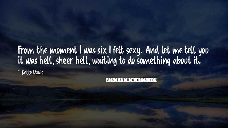 Bette Davis quotes: From the moment I was six I felt sexy. And let me tell you it was hell, sheer hell, waiting to do something about it. Bette Davis quotes: From the moment I was six I felt sexy. And let me tell you it was hell, sheer hell, waiting to do something about it.