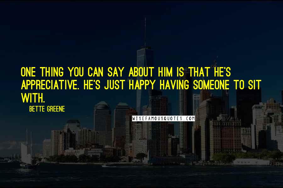 Bette Greene quotes: One thing you can say about him is that he's appreciative. He's just happy having someone to sit with. Bette Greene quotes: One thing you can say about him is that he's appreciative. He's just happy having someone to sit with.
