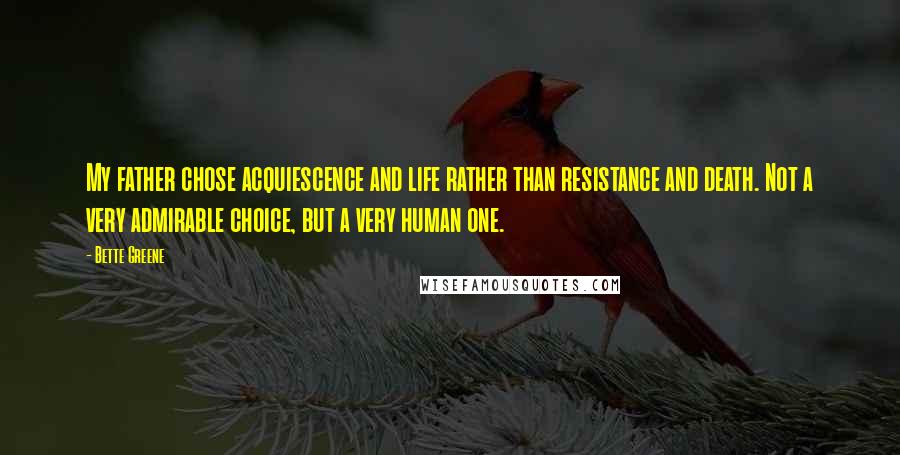 Bette Greene quotes: My father chose acquiescence and life rather than resistance and death. Not a very admirable choice, but a very human one. Bette Greene quotes: My father chose acquiescence and life rather than resistance and death. Not a very admirable choice, but a very human one.