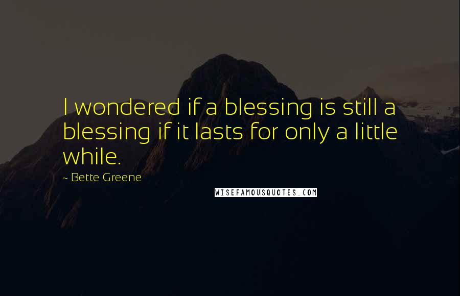 Bette Greene quotes: I wondered if a blessing is still a blessing if it lasts for only a little while.