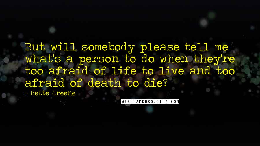 Bette Greene quotes: But will somebody please tell me what's a person to do when they're too afraid of life to live and too afraid of death to die? Bette Greene quotes: But will somebody please tell me what's a person to do when they're too afraid of life to live and too afraid of death to die?