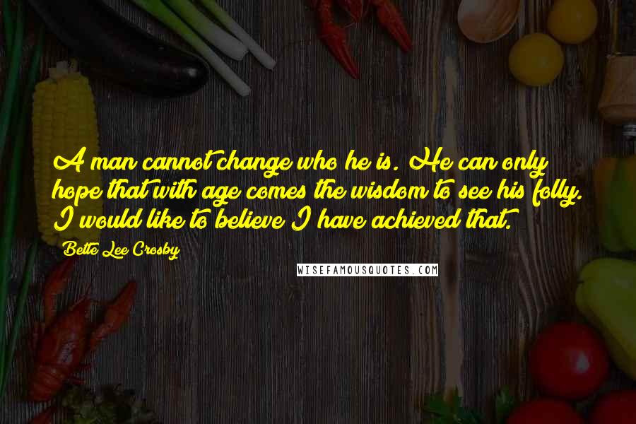 Bette Lee Crosby quotes: A man cannot change who he is. He can only hope that with age comes the wisdom to see his folly. I would like to believe I have achieved that. Bette Lee Crosby quotes: A man cannot change who he is. He can only hope that with age comes the wisdom to see his folly. I would like to believe I have achieved that.