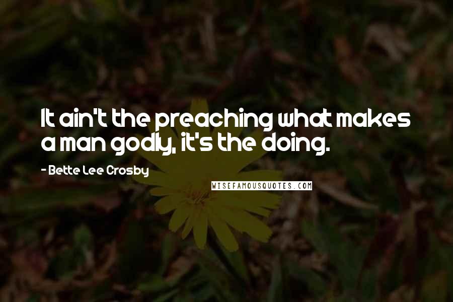 Bette Lee Crosby quotes: It ain't the preaching what makes a man godly, it's the doing.