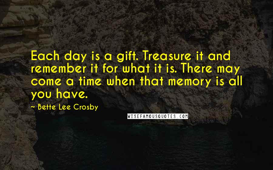 Bette Lee Crosby quotes: Each day is a gift. Treasure it and remember it for what it is. There may come a time when that memory is all you have.