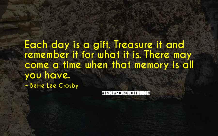 Bette Lee Crosby quotes: Each day is a gift. Treasure it and remember it for what it is. There may come a time when that memory is all you have. Bette Lee Crosby quotes: Each day is a gift. Treasure it and remember it for what it is. There may come a time when that memory is all you have.