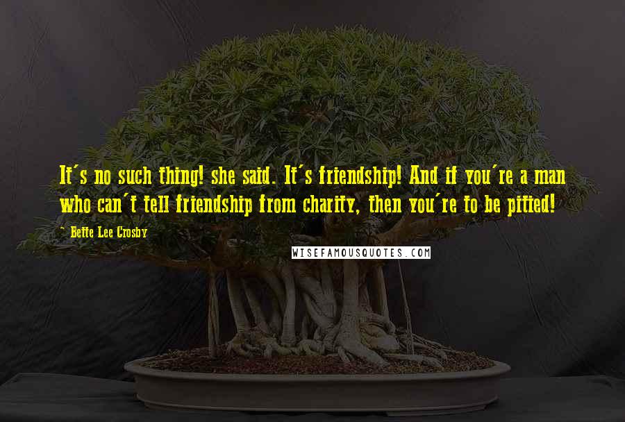 Bette Lee Crosby quotes: It's no such thing! she said. It's friendship! And if you're a man who can't tell friendship from charity, then you're to be pitied!