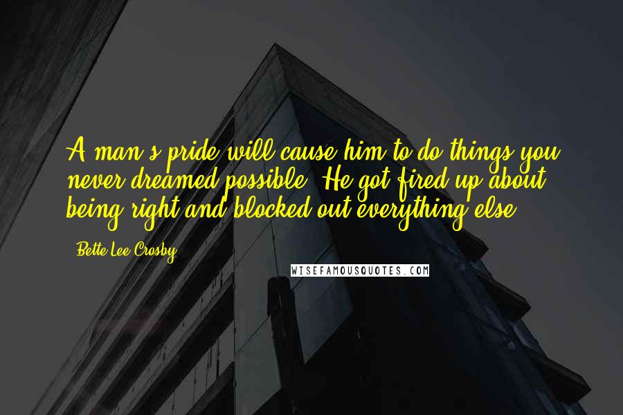 Bette Lee Crosby quotes: A man's pride will cause him to do things you never dreamed possible. He got fired up about being right and blocked out everything else. Bette Lee Crosby quotes: A man's pride will cause him to do things you never dreamed possible. He got fired up about being right and blocked out everything else.