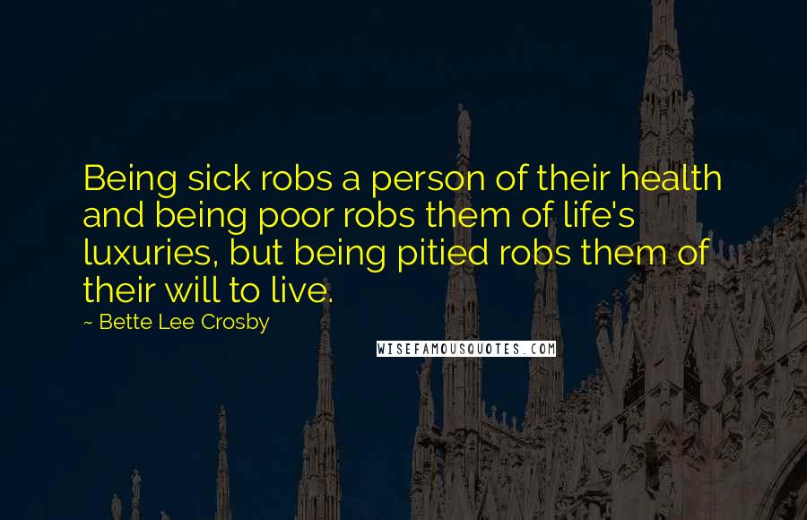 Bette Lee Crosby quotes: Being sick robs a person of their health and being poor robs them of life's luxuries, but being pitied robs them of their will to live. Bette Lee Crosby quotes: Being sick robs a person of their health and being poor robs them of life's luxuries, but being pitied robs them of their will to live.