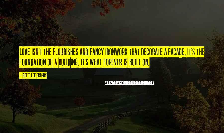 Bette Lee Crosby quotes: love isn't the flourishes and fancy ironwork that decorate a facade, it's the foundation of a building. It's what forever is built on.