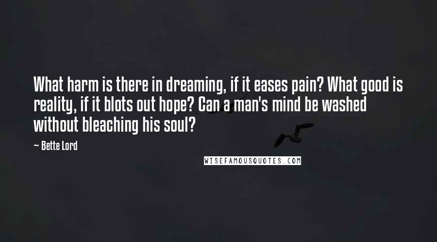 Bette Lord quotes: What harm is there in dreaming, if it eases pain? What good is reality, if it blots out hope? Can a man's mind be washed without bleaching his soul?