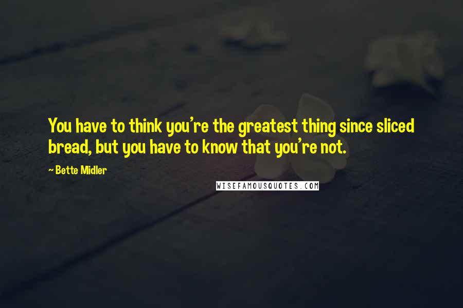 Bette Midler quotes: You have to think you're the greatest thing since sliced bread, but you have to know that you're not.