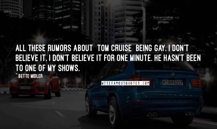 Bette Midler quotes: All these rumors about [Tom Cruise] being gay. I don't believe it. I don't believe it for one minute. He hasn't been to one of my shows.