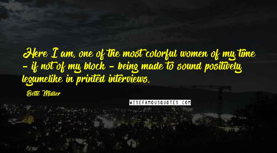 Bette Midler quotes: Here I am, one of the most colorful women of my time - if not of my block - being made to sound positively legumelike in printed interviews.