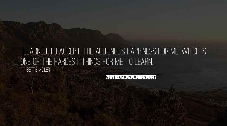 Bette Midler quotes: I learned to accept the audience's happiness for me, which is one of the hardest things for me to learn.