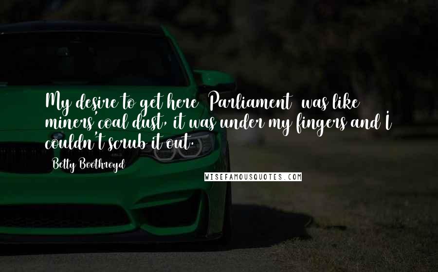 Betty Boothroyd quotes: My desire to get here [Parliament] was like miners'coal dust, it was under my fingers and I couldn't scrub it out.