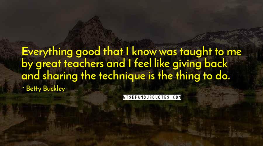 Betty Buckley quotes: Everything good that I know was taught to me by great teachers and I feel like giving back and sharing the technique is the thing to do.