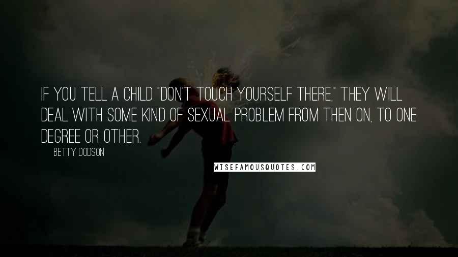 Betty Dodson quotes: If you tell a child "Don't touch yourself there," they will deal with some kind of sexual problem from then on, to one degree or other. Betty Dodson quotes: If you tell a child "Don't touch yourself there," they will deal with some kind of sexual problem from then on, to one degree or other.