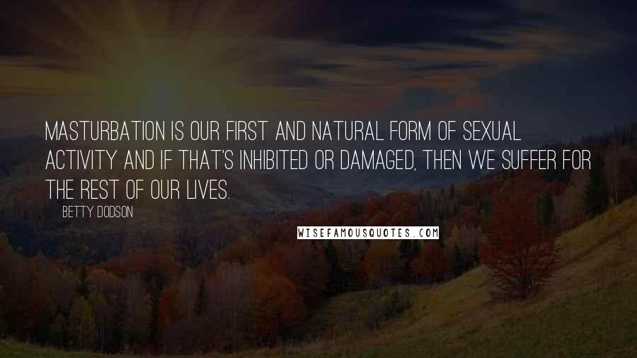 Betty Dodson quotes: Masturbation is our first and natural form of sexual activity and if that's inhibited or damaged, then we suffer for the rest of our lives. Betty Dodson quotes: Masturbation is our first and natural form of sexual activity and if that's inhibited or damaged, then we suffer for the rest of our lives.