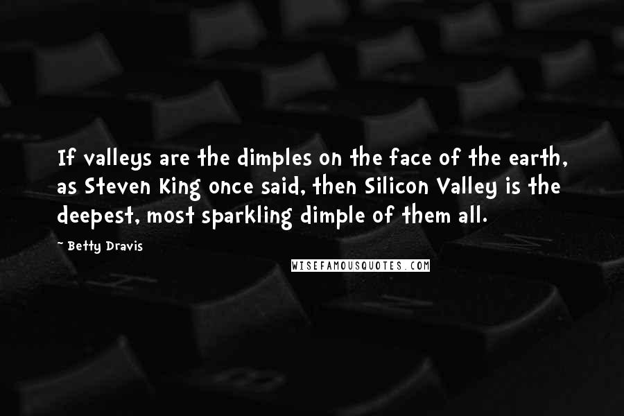 Betty Dravis quotes: If valleys are the dimples on the face of the earth, as Steven King once said, then Silicon Valley is the deepest, most sparkling dimple of them all. Betty Dravis quotes: If valleys are the dimples on the face of the earth, as Steven King once said, then Silicon Valley is the deepest, most sparkling dimple of them all.