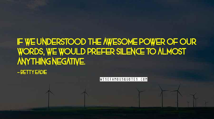 Betty Eadie quotes: If we understood the awesome power of our words, we would prefer silence to almost anything negative.