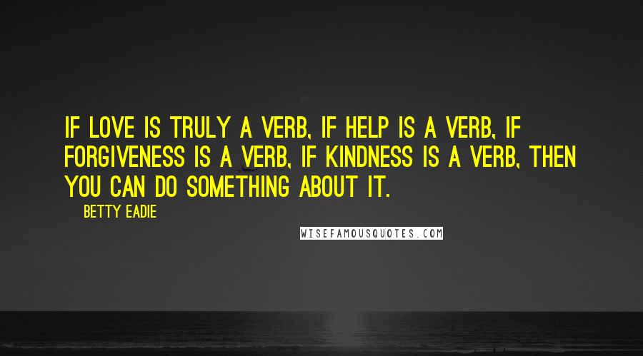 Betty Eadie quotes: If love is truly a verb, if help is a verb, if forgiveness is a verb, if kindness is a verb, then you can do something about it.