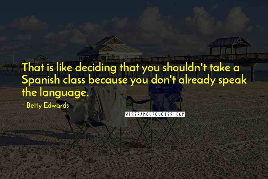 Betty Edwards quotes: That is like deciding that you shouldn't take a Spanish class because you don't already speak the language. Betty Edwards quotes: That is like deciding that you shouldn't take a Spanish class because you don't already speak the language.