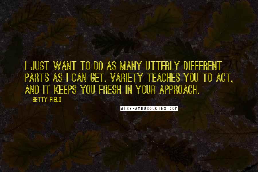 Betty Field quotes: I just want to do as many utterly different parts as I can get. Variety teaches you to act, and it keeps you fresh in your approach. Betty Field quotes: I just want to do as many utterly different parts as I can get. Variety teaches you to act, and it keeps you fresh in your approach.